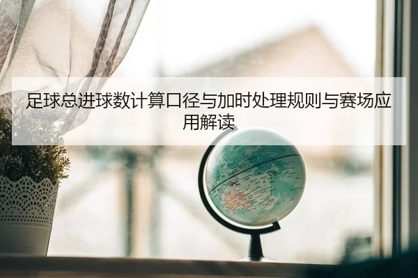 足球总进球数计算口径与加时处理规则与赛场应用解读